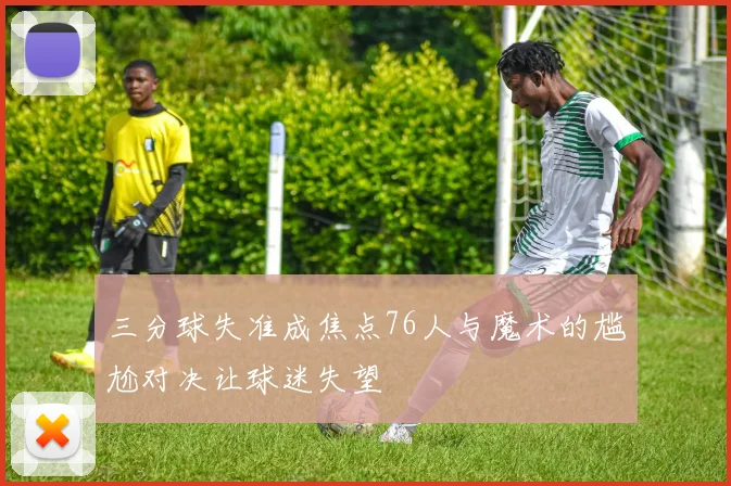 三分球失准成焦点76人与魔术的尴尬对决让球迷失望