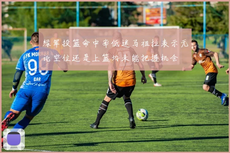 绿军投篮命中率低迷马祖拉表示无论空位还是上篮均未能把握机会
