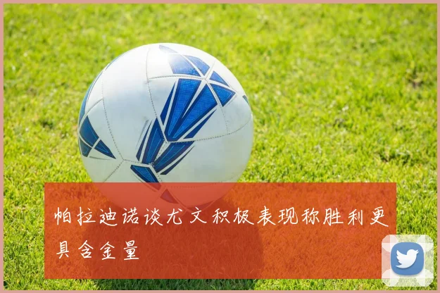 帕拉迪诺谈尤文积极表现称胜利更具含金量