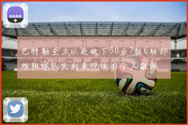 巴特勒全力以赴砍下30分7板6助却难阻球队失利表现依旧令人敬佩