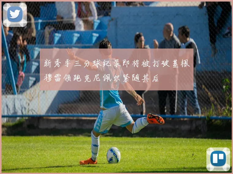 新秀季三分球纪录即将被打破基根穆雷领跑克尼佩尔紧随其后