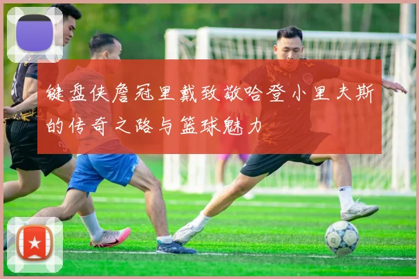 键盘侠詹冠里戴致敬哈登小里夫斯的传奇之路与篮球魅力