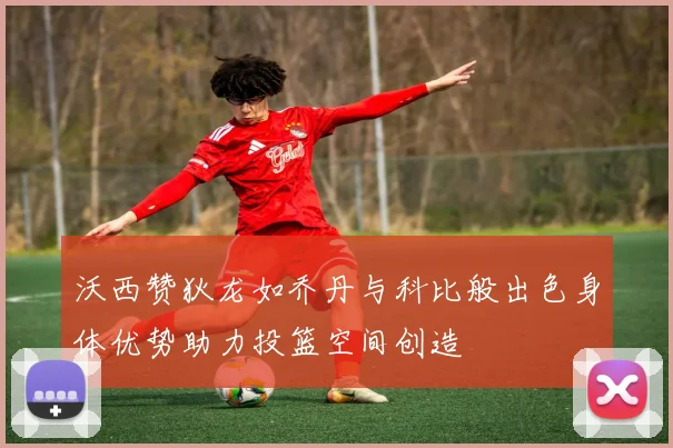 沃西赞狄龙如乔丹与科比般出色身体优势助力投篮空间创造