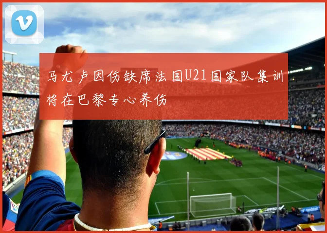 马尤卢因伤缺席法国U21国家队集训将在巴黎专心养伤