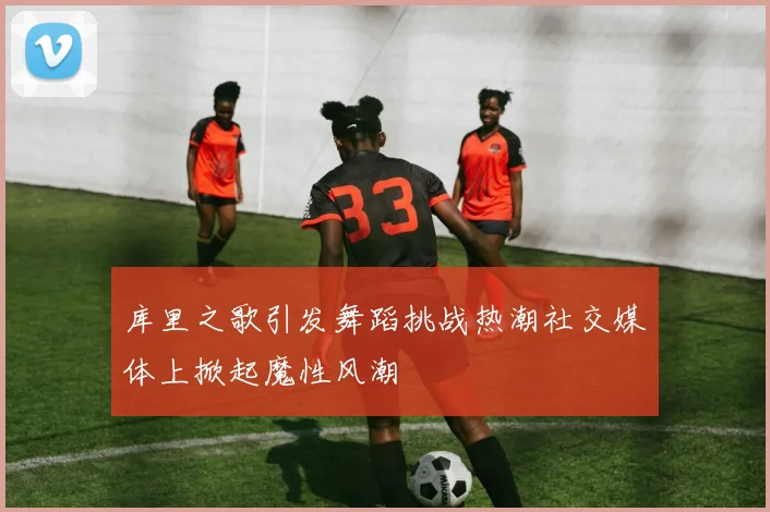 库里之歌引发舞蹈挑战热潮社交媒体上掀起魔性风潮