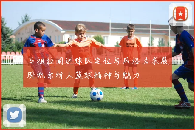 马祖拉阐述球队定位与风格力求展现凯尔特人篮球精神与魅力