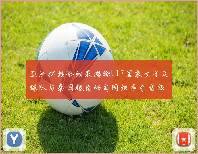 亚洲杯抽签结果揭晓U17国家女子足球队与泰国越南缅甸同组争夺晋级资格