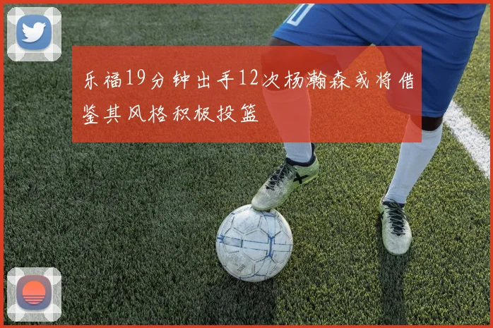 乐福19分钟出手12次杨瀚森或将借鉴其风格积极投篮