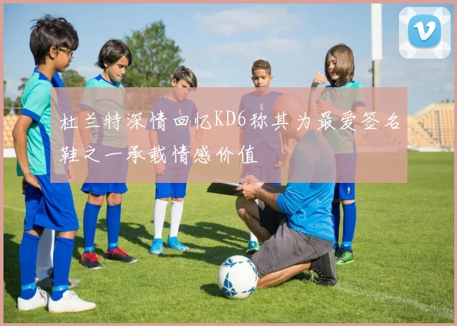 杜兰特深情回忆KD6称其为最爱签名鞋之一承载情感价值