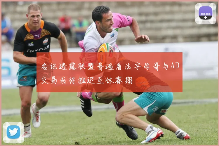 名记透露联盟普遍看法字母哥与AD交易或将推迟至休赛期