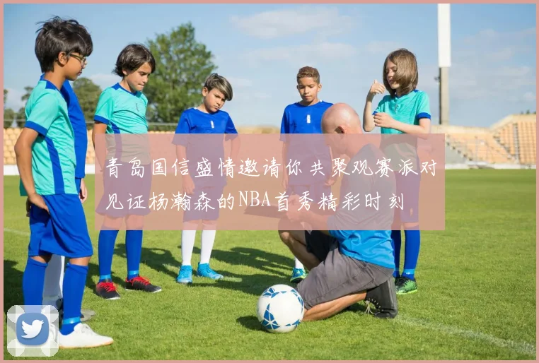 青岛国信盛情邀请你共聚观赛派对见证杨瀚森的NBA首秀精彩时刻