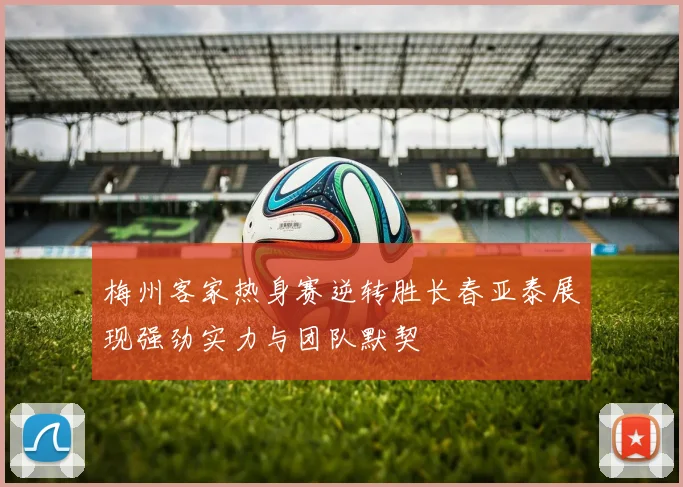 梅州客家热身赛逆转胜长春亚泰展现强劲实力与团队默契