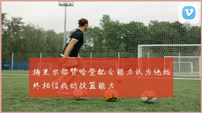 梅里尔称赞哈登配合能力认为他始终相信我的投篮能力