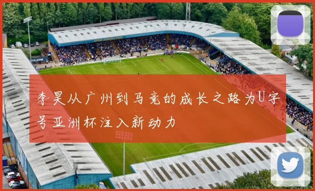 李昊从广州到马竞的成长之路为U字号亚洲杯注入新动力