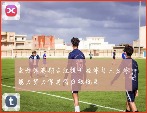 麦丹休赛期专注提升控球与三分球能力努力保持得分敏锐度