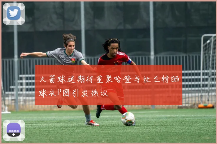 火箭球迷期待重聚哈登与杜兰特晒球衣P图引发热议