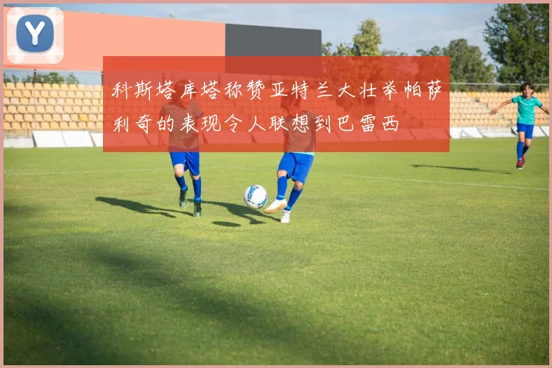 科斯塔库塔称赞亚特兰大壮举帕萨利奇的表现令人联想到巴雷西