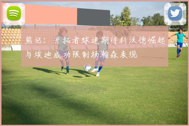 熊记：开拓者球迷期待科沃德崛起与埃迪成功限制杨瀚森表现