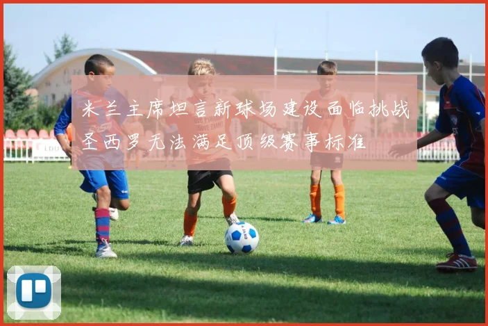 米兰主席坦言新球场建设面临挑战圣西罗无法满足顶级赛事标准