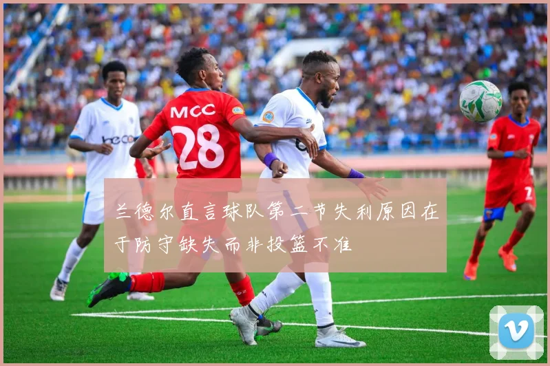 兰德尔直言球队第二节失利原因在于防守缺失而非投篮不准