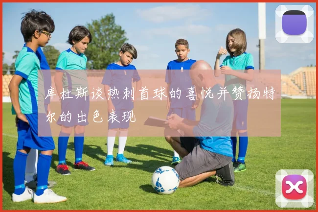 库杜斯谈热刺首球的喜悦并赞扬特尔的出色表现