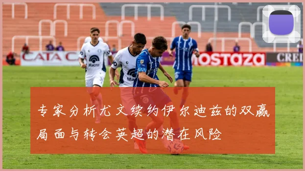 专家分析尤文续约伊尔迪兹的双赢局面与转会英超的潜在风险