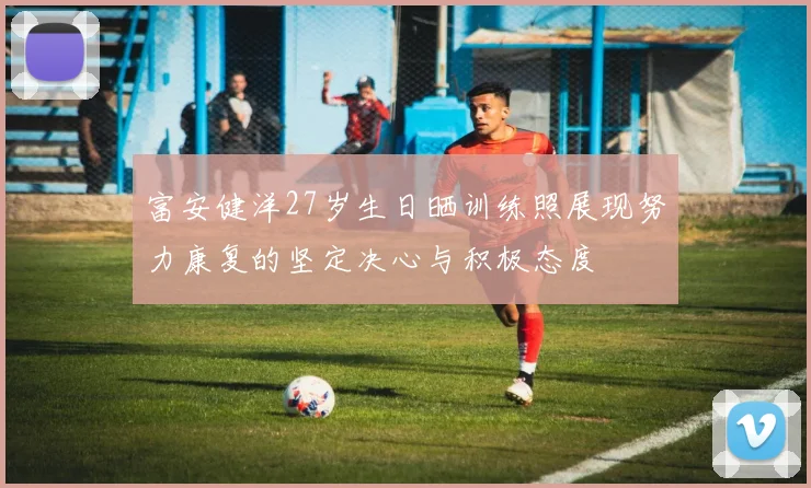 富安健洋27岁生日晒训练照展现努力康复的坚定决心与积极态度