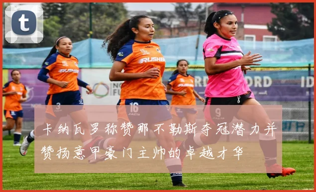 卡纳瓦罗称赞那不勒斯夺冠潜力并赞扬意甲豪门主帅的卓越才华