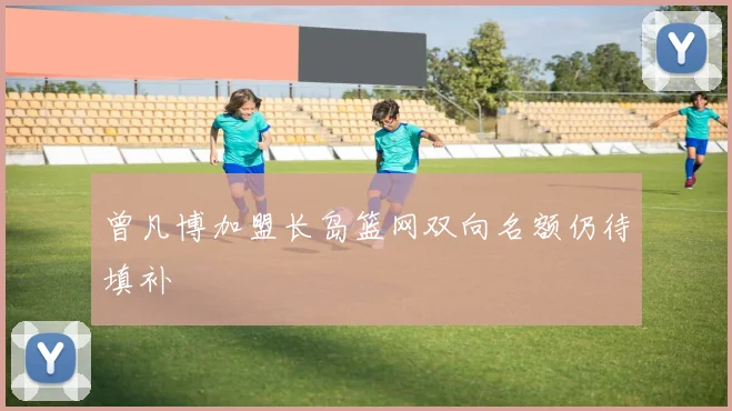 曾凡博加盟长岛篮网双向名额仍待填补