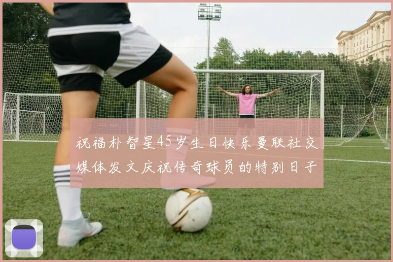 祝福朴智星45岁生日快乐曼联社交媒体发文庆祝传奇球员的特别日子