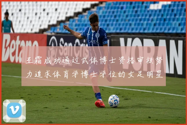 王霜成功通过武体博士资格审核努力追求体育学博士学位的女足明星