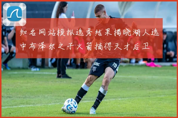 知名网站模拟选秀结果揭晓湖人选中布泽尔之子火箭摘得天才后卫