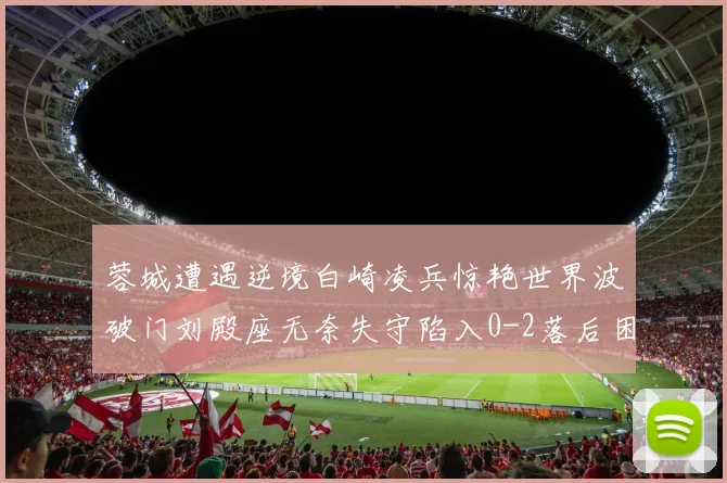 蓉城遭遇逆境白崎凌兵惊艳世界波破门刘殿座无奈失守陷入0-2落后困境