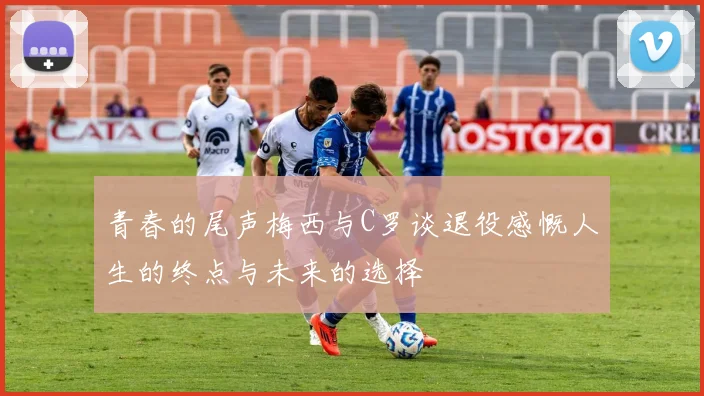 青春的尾声梅西与C罗谈退役感慨人生的终点与未来的选择