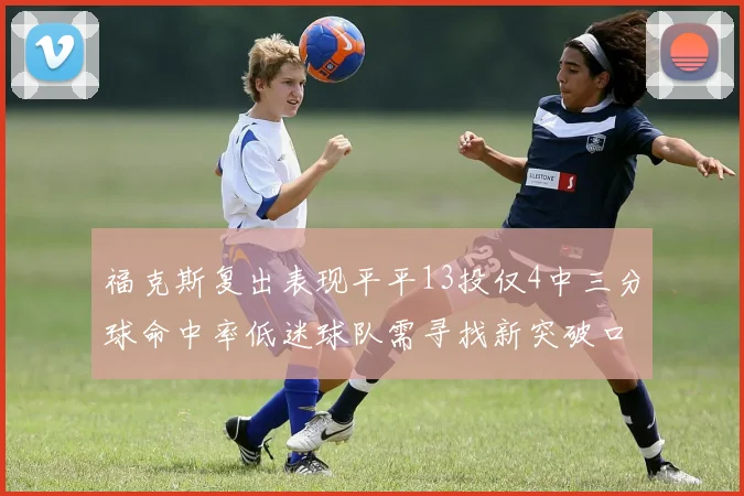 福克斯复出表现平平13投仅4中三分球命中率低迷球队需寻找新突破口