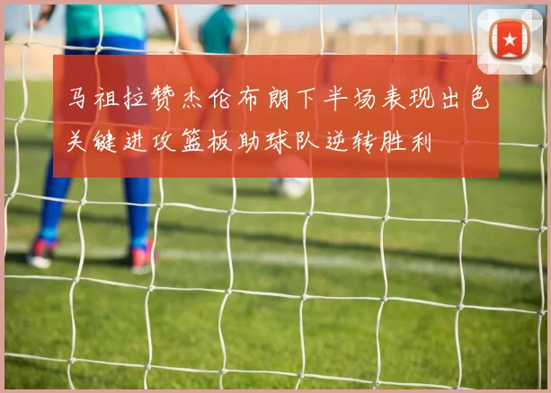 马祖拉赞杰伦布朗下半场表现出色关键进攻篮板助球队逆转胜利