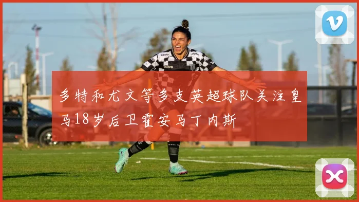 多特和尤文等多支英超球队关注皇马18岁后卫霍安马丁内斯