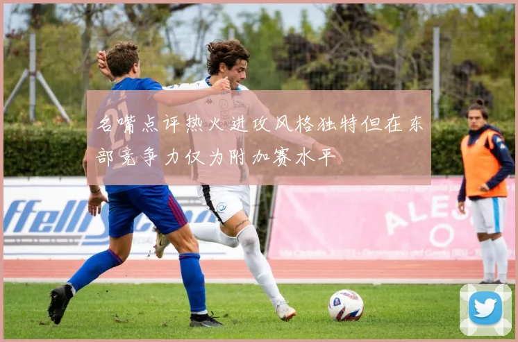 名嘴点评热火进攻风格独特但在东部竞争力仅为附加赛水平