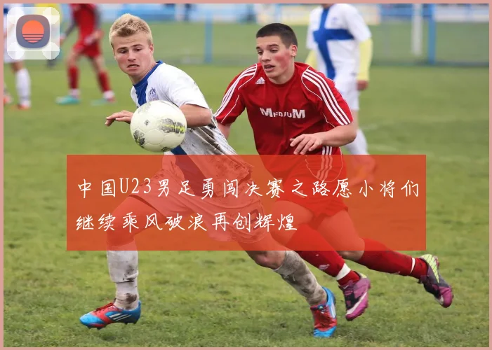 中国U23男足勇闯决赛之路愿小将们继续乘风破浪再创辉煌
