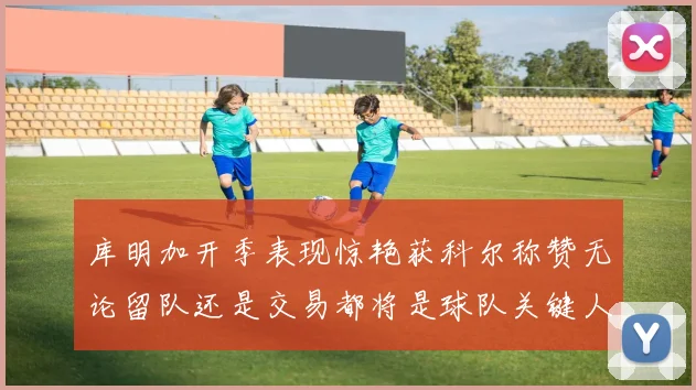 库明加开季表现惊艳获科尔称赞无论留队还是交易都将是球队关键人物
