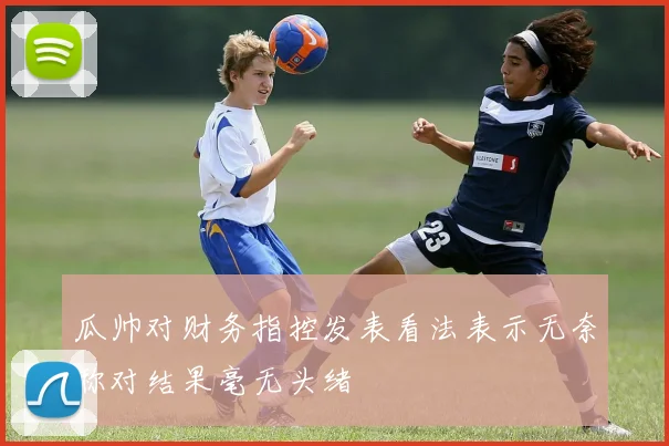 瓜帅对财务指控发表看法表示无奈称对结果毫无头绪