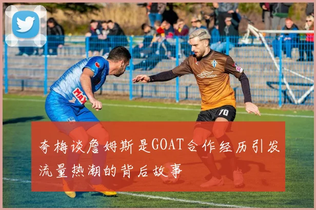夸梅谈詹姆斯是GOAT合作经历引发流量热潮的背后故事