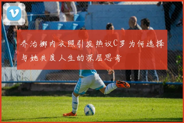 乔治娜内衣照引发热议C罗为何选择与她共度人生的深层思考