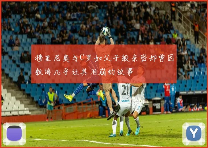 穆里尼奥与C罗如父子般亲密却曾因教诲几乎让其泪崩的故事