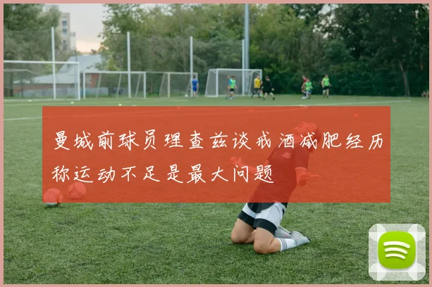 曼城前球员理查兹谈戒酒减肥经历称运动不足是最大问题