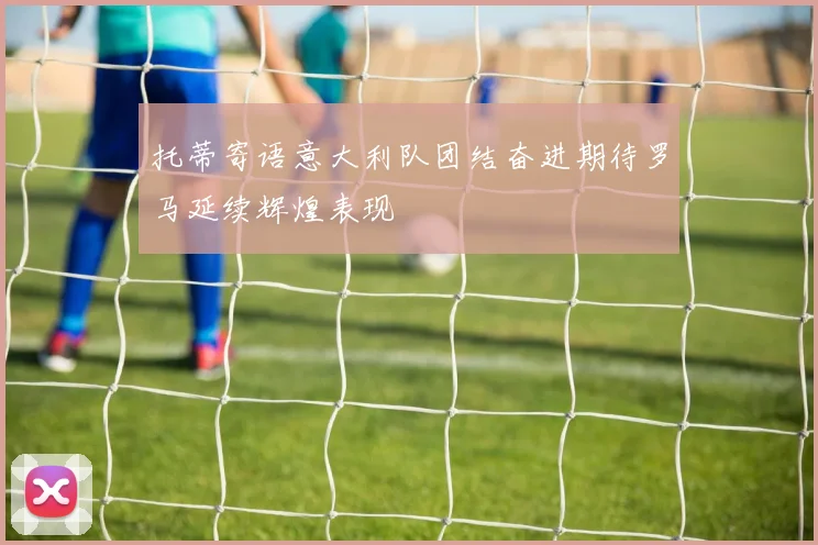 托蒂寄语意大利队团结奋进期待罗马延续辉煌表现