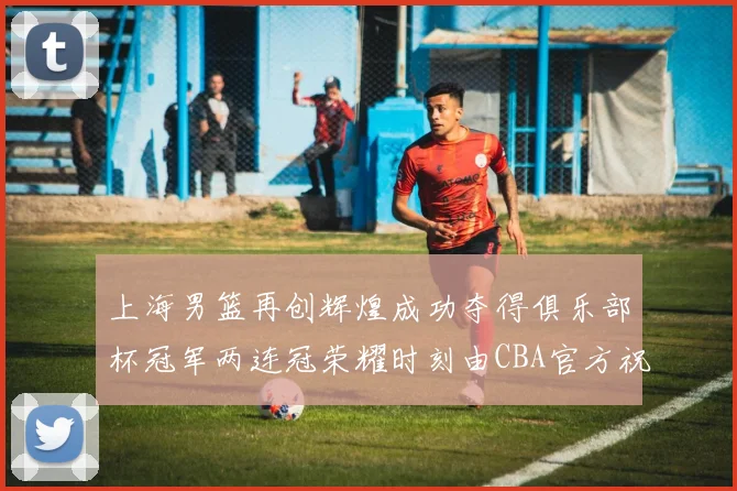 上海男篮再创辉煌成功夺得俱乐部杯冠军两连冠荣耀时刻由CBA官方祝贺