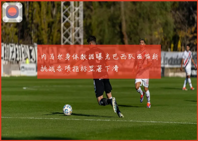 内马尔身体数据曝光巴西队面临新挑战各项指标显著下滑