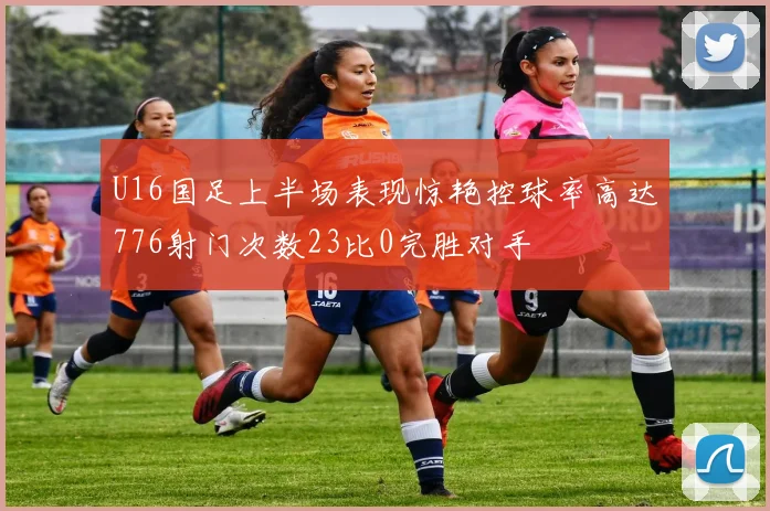 U16国足上半场表现惊艳控球率高达776射门次数23比0完胜对手